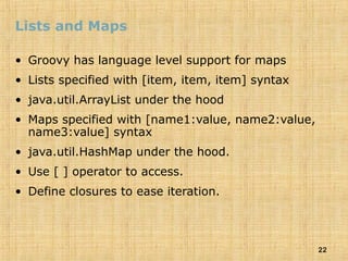22
Lists and Maps
• Groovy has language level support for maps
• Lists specified with [item, item, item] syntax
• java.util.ArrayList under the hood
• Maps specified with [name1:value, name2:value,
name3:value] syntax
• java.util.HashMap under the hood.
• Use [ ] operator to access.
• Define closures to ease iteration.
 