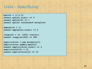 23
Lists - Specifying
myList = [1,2,3]
assert myList.size() == 3
assert myList[0] == 1
assert myList instanceof ArrayList
emptyList = []
assert emptyList.size() == 0
longList = (0..1000).toList()
assert longList[555] == 555
explicitList = new ArrayList()
explicitList.addAll(myList)
assert explicitList.size() == 3
explicitList[0] = 10
assert explicitList[0] == 10
 