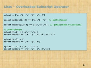 24
Lists – Overloaded Subscript Operator
myList = ['a','b','c','d','e','f']
assert myList[0..2] == ['a','b','c'] // getAt(Range)
assert myList[0,2,4] == ['a','c','e'] // getAt(Index Collection)
// putAt(Range)
myList[0..2] = ['x','y','z']
assert myList == ['x','y','z','d','e','f']
myList[3..5] = []
assert myList == ['x','y','z']
myList[1..1] = ['y','1','2']
assert myList == ['x','y','1','2','z']
 