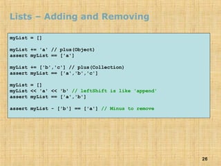 26
Lists – Adding and Removing
myList = []
myList += 'a' // plus(Object)
assert myList == ['a']
myList += ['b','c'] // plus(Collection)
assert myList == ['a','b','c']
myList = []
myList << 'a' << 'b' // leftShift is like 'append'
assert myList == ['a','b']
assert myList - ['b'] == ['a'] // Minus to remove
 