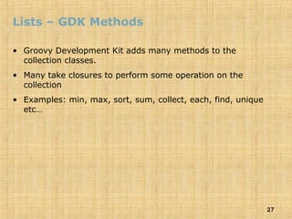 27
Lists – GDK Methods
• Groovy Development Kit adds many methods to the
collection classes.
• Many take closures to perform some operation on the
collection
• Examples: min, max, sort, sum, collect, each, find, unique
etc…
 