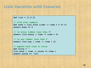 28
Lists Iteration with Closures
def list = [1,2,3]
// Find even numbers
def even = list.find {item -> item % 2 == 0}
assert even == 2
// Is every number less than 5?
assert list.every { item -> item < 5}
// Is any number less than 2
assert list.any { item -> item < 2}
// Append each item to store
def store = ''
list.each { item -> store += item }
assert store == '123'
 