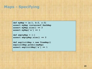 29
Maps - Specifying
def myMap = [a:1, b:2, c:3]
assert myMap instanceof HashMap
assert myMap.size() == 3
assert myMap['a'] == 1
def emptyMap = [:]
assert emptyMap.size() == 0
def explicitMap = new TreeMap()
explicitMap.putAll(myMap)
assert explicitMap['a'] == 1
 