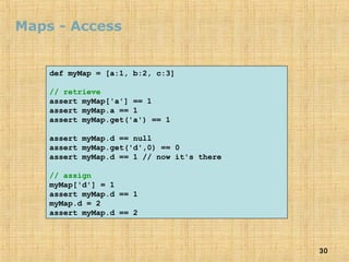 30
Maps - Access
def myMap = [a:1, b:2, c:3]
// retrieve
assert myMap['a'] == 1
assert myMap.a == 1
assert myMap.get('a') == 1
assert myMap.d == null
assert myMap.get('d',0) == 0
assert myMap.d == 1 // now it's there
// assign
myMap['d'] = 1
assert myMap.d == 1
myMap.d = 2
assert myMap.d == 2
 