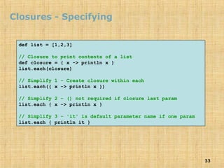 33
Closures - Specifying
def list = [1,2,3]
// Closure to print contents of a list
def closure = { x -> println x }
list.each(closure)
// Simplify 1 - Create closure within each
list.each({ x -> println x })
// Simplify 2 - () not required if closure last param
list.each { x -> println x }
// Simplify 3 - 'it' is default parameter name if one param
list.each { println it }
 
