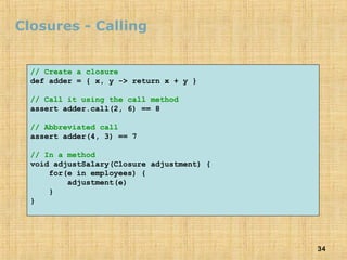 34
Closures - Calling
// Create a closure
def adder = { x, y -> return x + y }
// Call it using the call method
assert adder.call(2, 6) == 8
// Abbreviated call
assert adder(4, 3) == 7
// In a method
void adjustSalary(Closure adjustment) {
for(e in employees) {
adjustment(e)
}
}
 