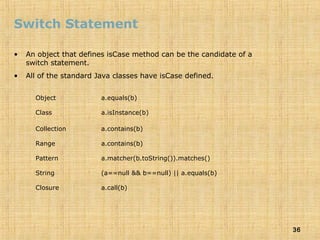 36
Switch Statement
• An object that defines isCase method can be the candidate of a
switch statement.
• All of the standard Java classes have isCase defined.
Object a.equals(b)
Class a.isInstance(b)
Collection a.contains(b)
Range a.contains(b)
Pattern a.matcher(b.toString()).matches()
String (a==null && b==null) || a.equals(b)
Closure a.call(b)
 