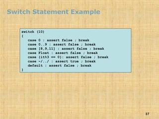 37
Switch Statement Example
switch (10)
{
case 0 : assert false ; break
case 0..9 : assert false ; break
case [8,9,11] : assert false ; break
case Float : assert false ; break
case {it%3 == 0}: assert false ; break
case ~/../ : assert true ; break
default : assert false ; break
}
 