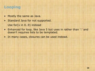38
Looping
• Mostly the same as Java.
• Standard Java for not supported.
Use for(x in 0..9) instead
• Enhanced for loop, like Java 5 but uses in rather than ':' and
doesn't requires lists to be templated.
• In many cases, closures can be used instead.
 