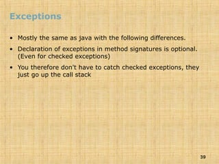 39
Exceptions
• Mostly the same as java with the following differences.
• Declaration of exceptions in method signatures is optional.
(Even for checked exceptions)
• You therefore don't have to catch checked exceptions, they
just go up the call stack
 