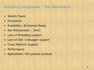 4
Scripting Languages – The Reputation
• Weakly Typed
• Procedural
• Scalability / Enterprise Ready
• Not Maintainable – (Perl)
• Lack of threading support
• Lack of IDE / Debugger support
• Cross Platform Support
• Performance
• Specialized / Not general purpose
 