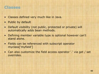 40
Classes
• Classes defined very much like in Java.
• Public by default
• Default visibility (not public, protected or private) will
automatically adds bean methods.
• Defining member variable type is optional however can't
stand alone.
• Fields can be referenced with subscript operator
myclass['myfield']
• Can also customize the field access operator '.' via get / set
overrides.
 