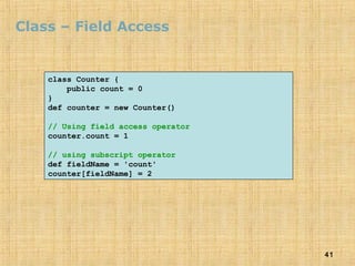 41
Class – Field Access
class Counter {
public count = 0
}
def counter = new Counter()
// Using field access operator
counter.count = 1
// using subscript operator
def fieldName = 'count'
counter[fieldName] = 2
 