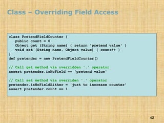 42
Class – Overriding Field Access
class PretendFieldCounter {
public count = 0
Object get (String name) { return 'pretend value' }
void set (String name, Object value) { count++ }
}
def pretender = new PretendFieldCounter()
// Call get method via overridden '.' operator
assert pretender.isNoField == 'pretend value'
// Call set method via overriden '.' operator
pretender.isNoFieldEither = 'just to increase counter'
assert pretender.count == 1
 