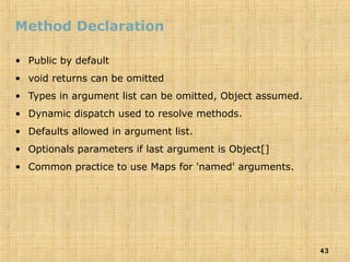 43
Method Declaration
• Public by default
• void returns can be omitted
• Types in argument list can be omitted, Object assumed.
• Dynamic dispatch used to resolve methods.
• Defaults allowed in argument list.
• Optionals parameters if last argument is Object[]
• Common practice to use Maps for 'named' arguments.
 