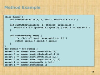 44
Method Example
class Summer {
def sumWithDefaults(a, b, c=0) { return a + b + c }
def sumWithOptionals(a, b, Object[] optionals) {
return a + b + optionals.inject(0) { sum, i -> sum += i }
}
def sumNamed(Map args) {
['a','b','c'].each{ args.get( it, 0 ) }
return args.a + args.b + args.c
}
}
def summer = new Summer()
assert 2 == summer.sumWithDefaults(1,1)
assert 3 == summer.sumWithDefaults(1,1,1)
assert 2 == summer.sumWithOptionals(1,1)
assert 3 == summer.sumWithOptionals(1,1,1)
assert 2 == summer.sumNamed(a:1, b:1)
assert 1 == summer.sumNamed(c:1)
 