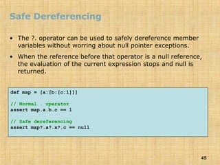 45
Safe Dereferencing
• The ?. operator can be used to safely dereference member
variables without worring about null pointer exceptions.
• When the reference before that operator is a null reference,
the evaluation of the current expression stops and null is
returned.
def map = [a:[b:[c:1]]]
// Normal . operator
assert map.a.b.c == 1
// Safe dereferencing
assert map?.a?.x?.c == null
 