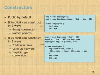 46
Constructors
• Public by default
• If implicit can construct
in 2 ways
• Empty constructor
• Named params
• If explicit can construct
in 3 ways
• Traditional Java
• Using as keyword
• Implicit type
conversion
emp = new Employee()
emp = new Employee(name: 'Bob', age: 32)
class Employee {
def name
def age
}
emp = new Employee('Bob', 32)
emp2 = ['Joe', 41] as Employee
Employee emp3 = ['Tom', 50]
class Employee {
Employee(name, age) {
this.name = name; this.age = age
}
def name
def age
}
 