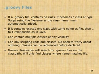 47
.groovy Files
• If a .groovy file contains no class, it becomes a class of type
Script using the filename as the class name. main
automatically added.
• If it contains exactly one class with same name as file, then 1
to 1 relationship as in Java.
• Can contain multiple classes of any visibility
• Can mix scripting code and classes. No need to worry about
ordering. Classes can be referenced before declared.
• Groovy classloader will search for .groovy files on the
classpath. Will only find classes where name matches file.
 