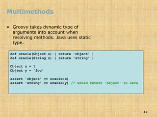 49
Multimethods
• Groovy takes dynamic type of
arguments into account when
resolving methods. Java uses static
type.
def oracle(Object o) { return 'object' }
def oracle(String o) { return 'string' }
Object x = 1
Object y = 'foo'
assert 'object' == oracle(x)
assert 'string' == oracle(y) // would return 'object' in Java
 