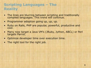 5
Scripting Languages – The
Reality
• The lines are blurring between scripting and traditionally
compiled languages. This trend will continue.
• Programmer adoption going up, up, up.
• Ruby on Rails, PHP are popular, powerful, productive and
cool.
• Many now target a Java VM’s (JRuby, Jython, ABCL) or Perl
targets Parrot.
• Optimize developer time over execution time.
• The right tool for the right job.
 