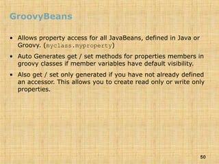 50
GroovyBeans
• Allows property access for all JavaBeans, defined in Java or
Groovy. (myclass.myproperty)
• Auto Generates get / set methods for properties members in
groovy classes if member variables have default visibility.
• Also get / set only generated if you have not already defined
an accessor. This allows you to create read only or write only
properties.
 