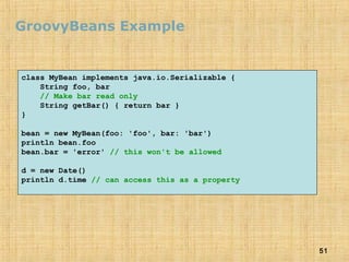 51
GroovyBeans Example
class MyBean implements java.io.Serializable {
String foo, bar
// Make bar read only
String getBar() { return bar }
}
bean = new MyBean(foo: 'foo', bar: 'bar')
println bean.foo
bean.bar = 'error' // this won't be allowed
d = new Date()
println d.time // can access this as a property
 