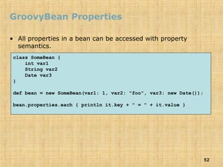 52
GroovyBean Properties
• All properties in a bean can be accessed with property
semantics.
class SomeBean {
int var1
String var2
Date var3
}
def bean = new SomeBean(var1: 1, var2: "foo", var3: new Date());
bean.properties.each { println it.key + " = " + it.value }
 
