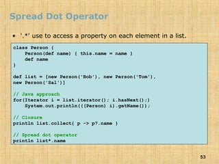 53
Spread Dot Operator
• '.*' use to access a property on each element in a list.
class Person {
Person(def name) { this.name = name }
def name
}
def list = [new Person('Bob'), new Person('Tom'),
new Person('Sal')]
// Java approach
for(Iterator i = list.iterator(); i.hasNext();)
System.out.println(((Person) i).getName());
// Closure
println list.collect{ p -> p?.name }
// Spread dot operator
println list*.name
 