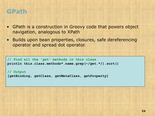 54
GPath
• GPath is a construction in Groovy code that powers object
navigation, analogous to XPath
• Builds upon bean properties, closures, safe dereferencing
operator and spread dot operator.
// Find all the 'get' methods in this class
println this.class.methods*.name.grep(~/get.*/).sort()
// Output
[getBinding, getClass, getMetaClass, getProperty]
 