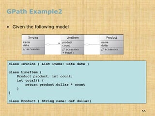 55
GPath Example2
• Given the following model
class Invoice { List items; Date date }
class LineItem {
Product product; int count;
int total() {
return product.dollar * count
}
}
class Product { String name; def dollar}
 