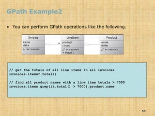 56
GPath Example2
• You can perform GPath operations like the following.
// get the totals of all line items in all invoices
invoices.items*.total()
// find all product names with a line item totals > 7000
invoices.items.grep{it.total() > 7000}.product.name
 