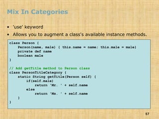 57
Mix In Categories
• 'use' keyword
• Allows you to augment a class's available instance methods.
class Person {
Person(name, male) { this.name = name; this.male = male}
private def name
boolean male
}
// Add getTitle method to Person class
class PersonTitleCategory {
static String getTitle(Person self) {
if(self.male)
return 'Mr. ' + self.name
else
return 'Ms. ' + self.name
}
}
 