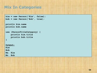 58
Mix In Categories
kim = new Person('Kim', false);
bob = new Person('Bob', true);
println kim.name
println bob.name
use (PersonTitleCategory) {
println kim.title
println bob.title
}
Output:
Kim
Bob
Ms. Kim
Mr. Bob
 