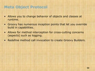 59
Meta Object Protocol
• Allows you to change behavior of objects and classes at
runtime.
• Groovy has numerous inception points that let you override
build in capabilities.
• Allows for method interception for cross-cutting concerns
(aspects) such as logging.
• Redefine method call invocation to create Groovy Builders.
 