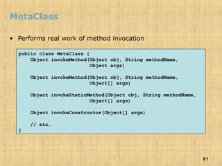 61
MetaClass
• Performs real work of method invocation
public class MetaClass {
Object invokeMethod(Object obj, String methodName,
Object args)
Object invokeMethod(Object obj, String methodName,
Object[] args)
Object invokeStaticMethod(Object obj, String methodName,
Object[] args)
Object invokeConstructor(Object[] args)
// etc…
}
 