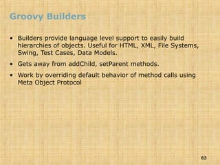 63
Groovy Builders
• Builders provide language level support to easily build
hierarchies of objects. Useful for HTML, XML, File Systems,
Swing, Test Cases, Data Models.
• Gets away from addChild, setParent methods.
• Work by overriding default behavior of method calls using
Meta Object Protocol
 