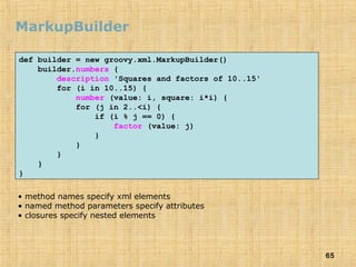 65
MarkupBuilder
def builder = new groovy.xml.MarkupBuilder()
builder.numbers {
description 'Squares and factors of 10..15'
for (i in 10..15) {
number (value: i, square: i*i) {
for (j in 2..<i) {
if (i % j == 0) {
factor (value: j)
}
}
}
}
}
• method names specify xml elements
• named method parameters specify attributes
• closures specify nested elements
 