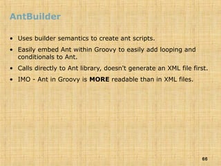 66
AntBuilder
• Uses builder semantics to create ant scripts.
• Easily embed Ant within Groovy to easily add looping and
conditionals to Ant.
• Calls directly to Ant library, doesn't generate an XML file first.
• IMO - Ant in Groovy is MORE readable than in XML files.
 