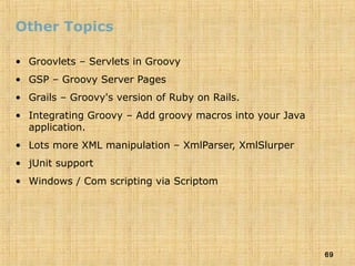 69
Other Topics
• Groovlets – Servlets in Groovy
• GSP – Groovy Server Pages
• Grails – Groovy's version of Ruby on Rails.
• Integrating Groovy – Add groovy macros into your Java
application.
• Lots more XML manipulation – XmlParser, XmlSlurper
• jUnit support
• Windows / Com scripting via Scriptom
 