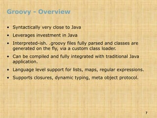 7
Groovy - Overview
• Syntactically very close to Java
• Leverages investment in Java
• Interpreted-ish. .groovy files fully parsed and classes are
generated on the fly, via a custom class loader.
• Can be compiled and fully integrated with traditional Java
application.
• Language level support for lists, maps, regular expressions.
• Supports closures, dynamic typing, meta object protocol.
 