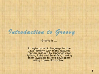 1
Introduction to Groovy
Groovy is ...
An agile dynamic language for the
Java Platform with many features
that are inspired by languages like
Python, Ruby and Smalltalk, making
them available to Java developers
using a Java-like syntax.
 