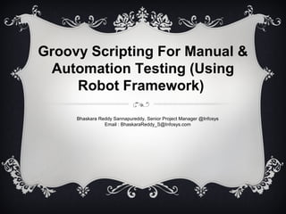 Groovy Scripting For Manual &
Automation Testing (Using
Robot Framework)
Bhaskara Reddy Sannapureddy, Senior Project Manager @Infosys
Email : BhaskaraReddy_S@Infosys.com
 