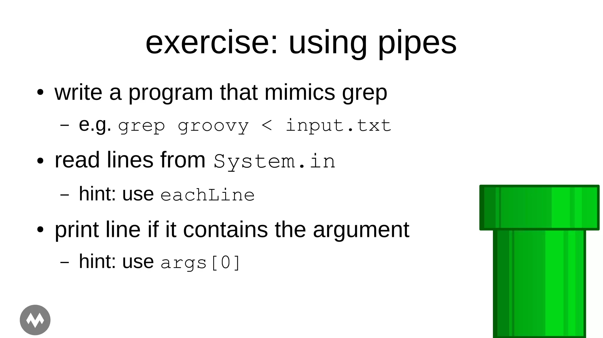 exercise: using pipes
● write a program that mimics grep
– e.g. grep groovy < input.txt
● read lines from System.in
– hint: use eachLine
● print line if it contains the argument
– hint: use args[0]
 