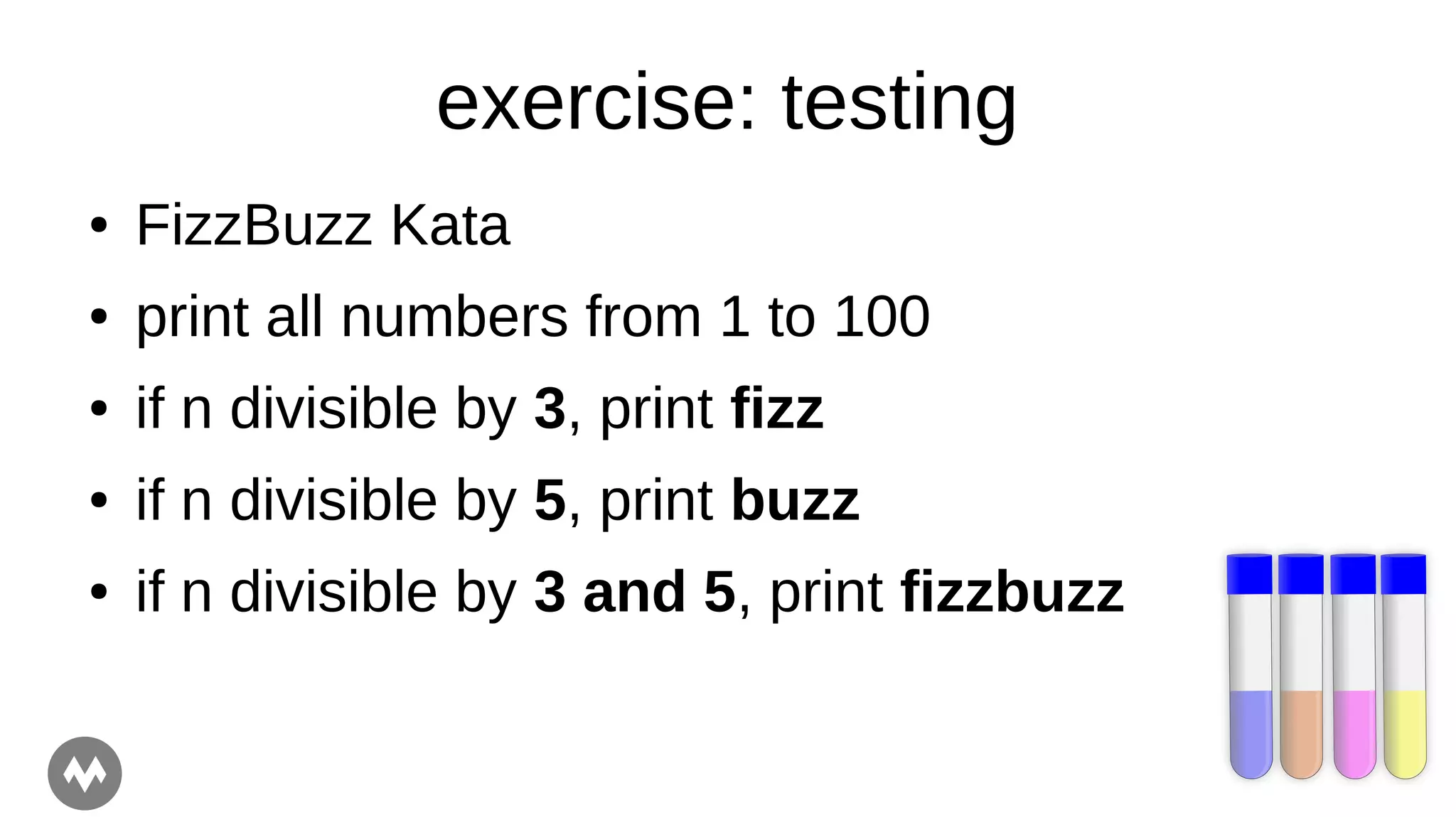 exercise: testing
● FizzBuzz Kata
● print all numbers from 1 to 100
● if n divisible by 3, print fizz
● if n divisible by 5, print buzz
● if n divisible by 3 and 5, print fizzbuzz
 