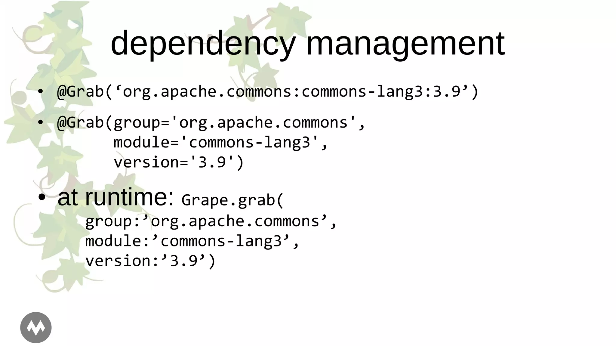 dependency management
● @Grab(‘org.apache.commons:commons-lang3:3.9’)
● @Grab(group='org.apache.commons',
module='commons-lang3',
version='3.9')
● at runtime: Grape.grab(
group:’org.apache.commons’,
module:’commons-lang3’,
version:’3.9’)
 