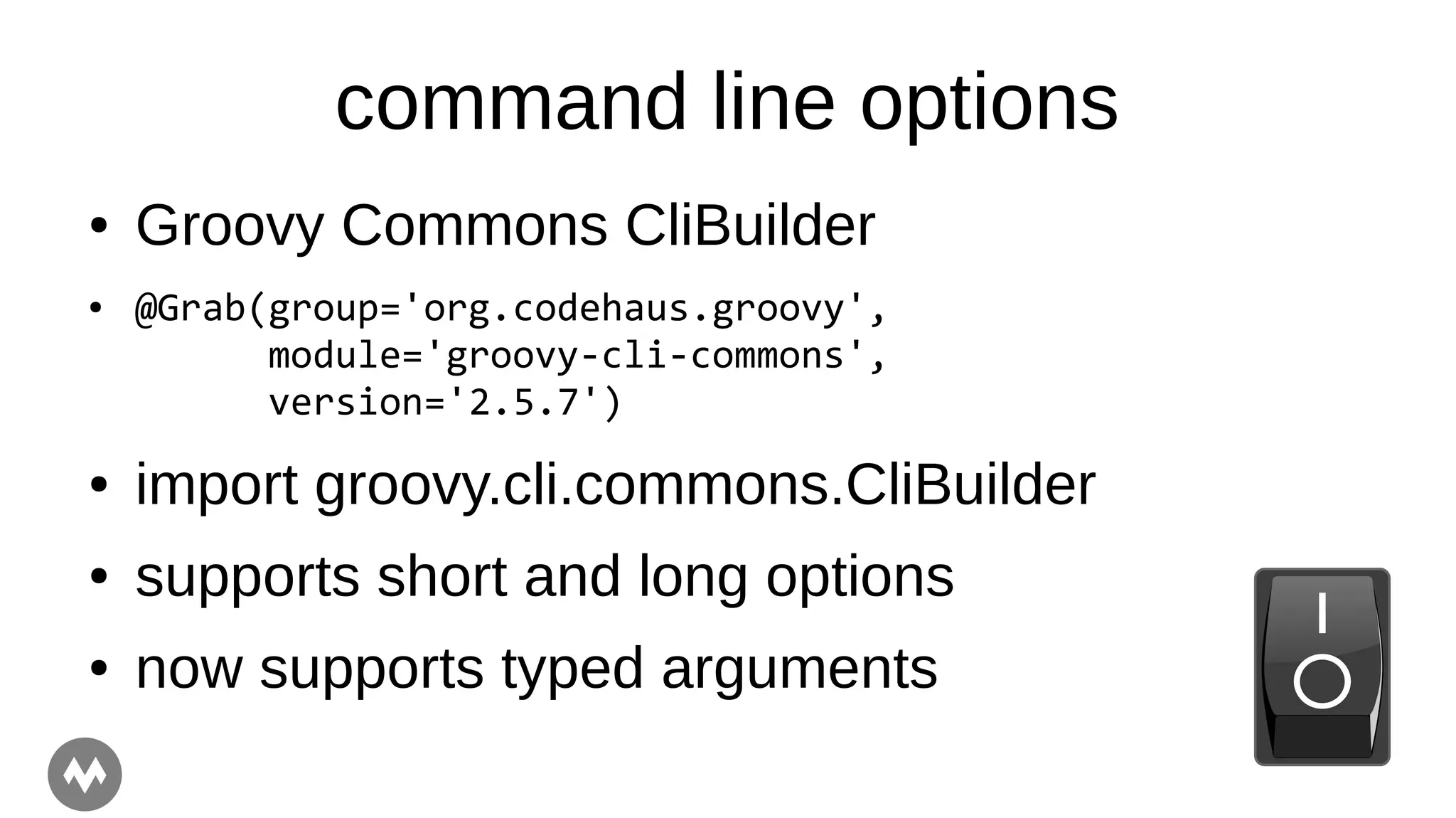 command line options
● Groovy Commons CliBuilder
● @Grab(group='org.codehaus.groovy',
module='groovy-cli-commons',
version='2.5.7')
● import groovy.cli.commons.CliBuilder
● supports short and long options
● now supports typed arguments
 