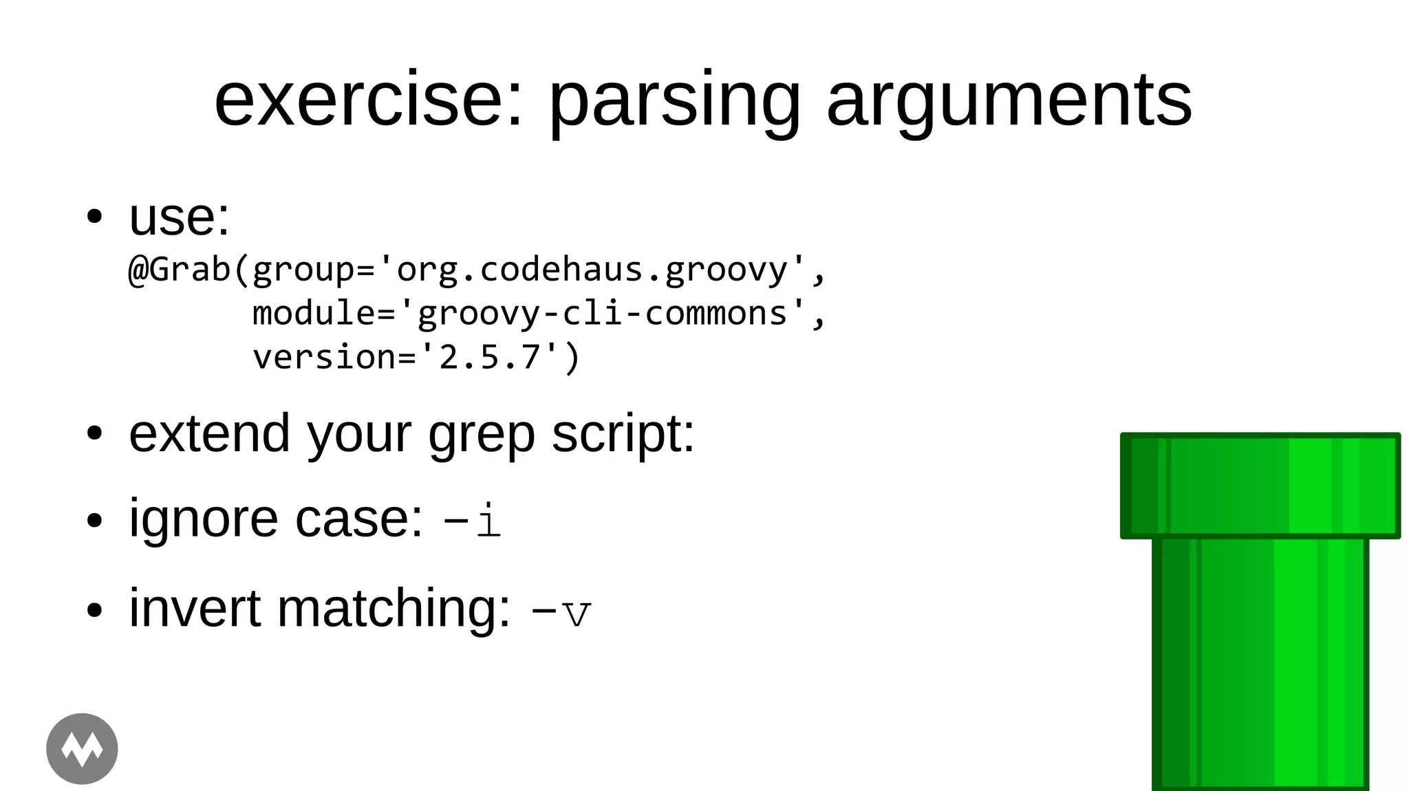 exercise: parsing arguments
● use:
@Grab(group='org.codehaus.groovy',
module='groovy-cli-commons',
version='2.5.7')
● extend your grep script:
● ignore case: -i
● invert matching: -v
 