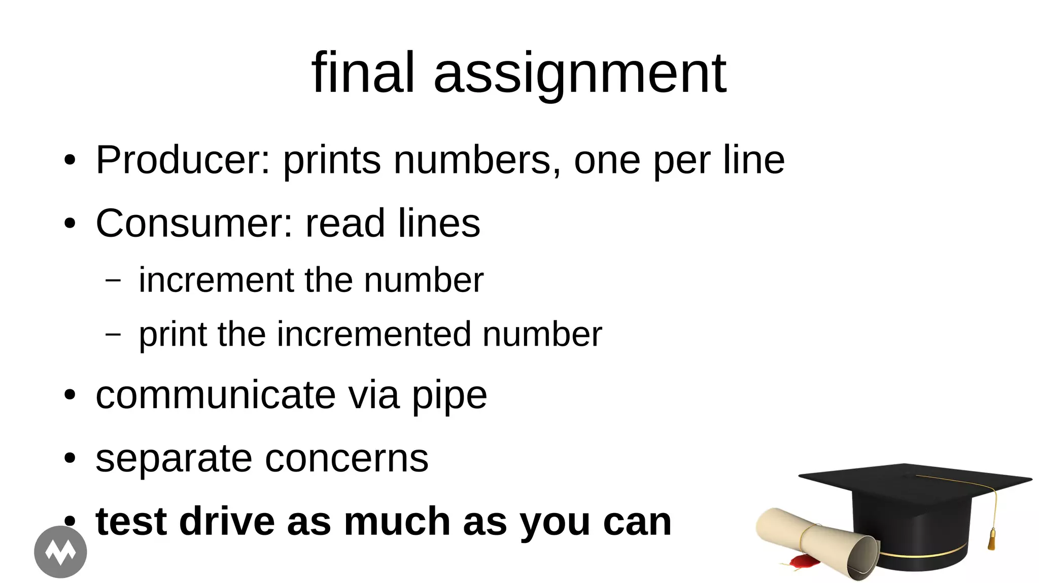 final assignment
● Producer: prints numbers, one per line
● Consumer: read lines
– increment the number
– print the incremented number
● communicate via pipe
● separate concerns
● test drive as much as you can
 
