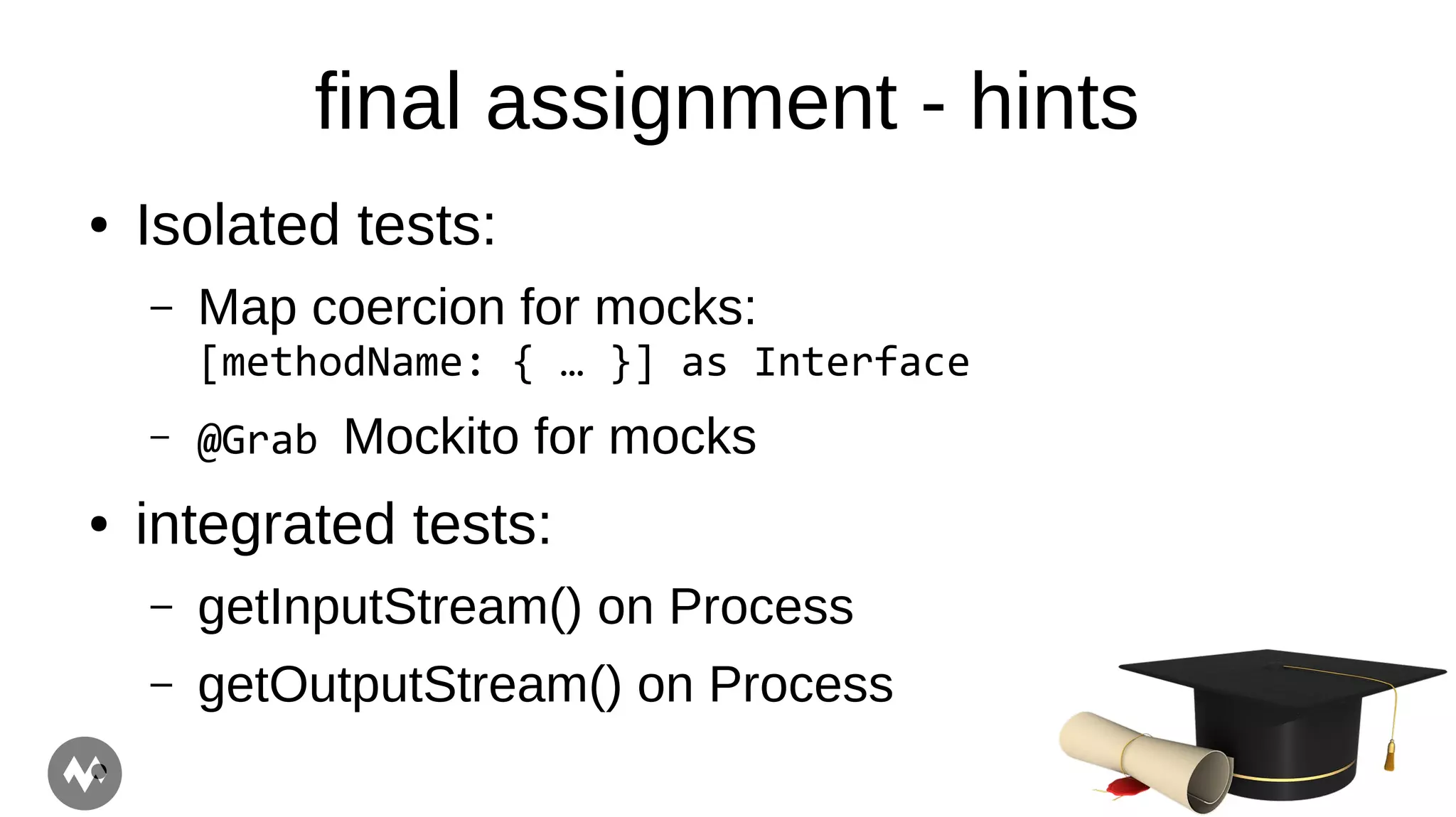 final assignment - hints
● Isolated tests:
– Map coercion for mocks:
[methodName: { … }] as Interface
– @Grab Mockito for mocks
● integrated tests:
– getInputStream() on Process
– getOutputStream() on Process
●
 